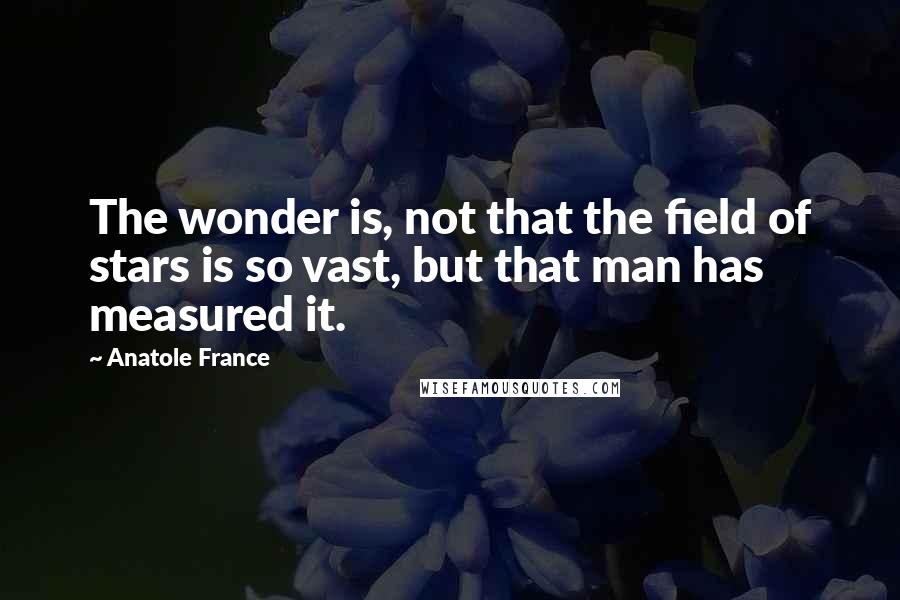 Anatole France Quotes: The wonder is, not that the field of stars is so vast, but that man has measured it.