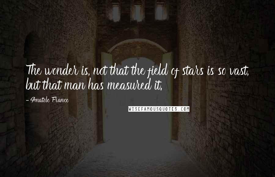 Anatole France Quotes: The wonder is, not that the field of stars is so vast, but that man has measured it.