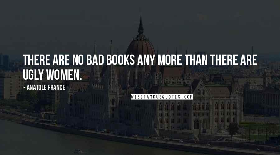 Anatole France Quotes: There are no bad books any more than there are ugly women.