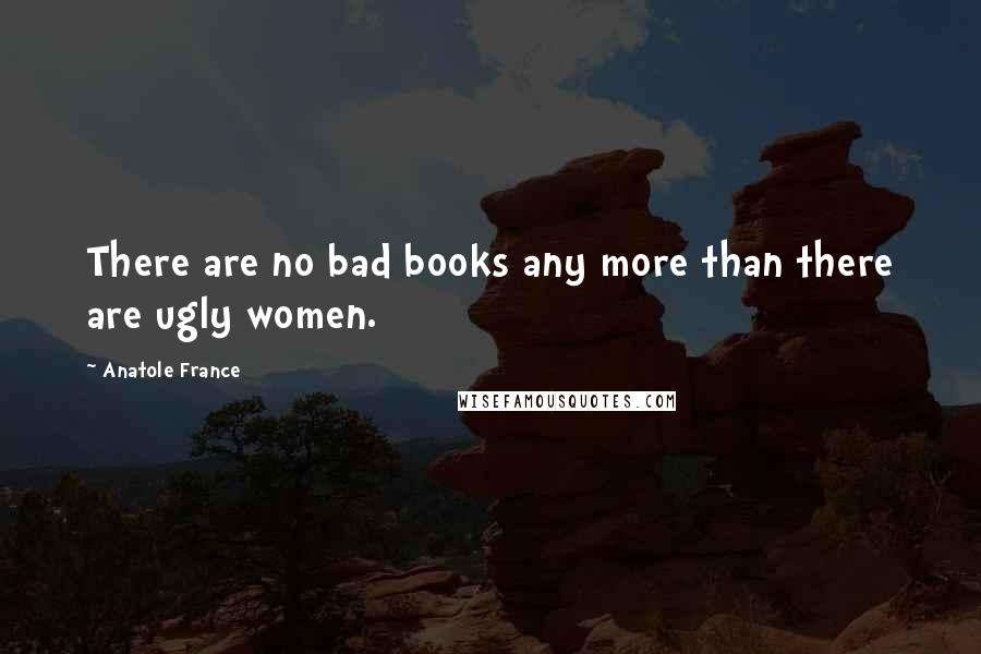 Anatole France Quotes: There are no bad books any more than there are ugly women.