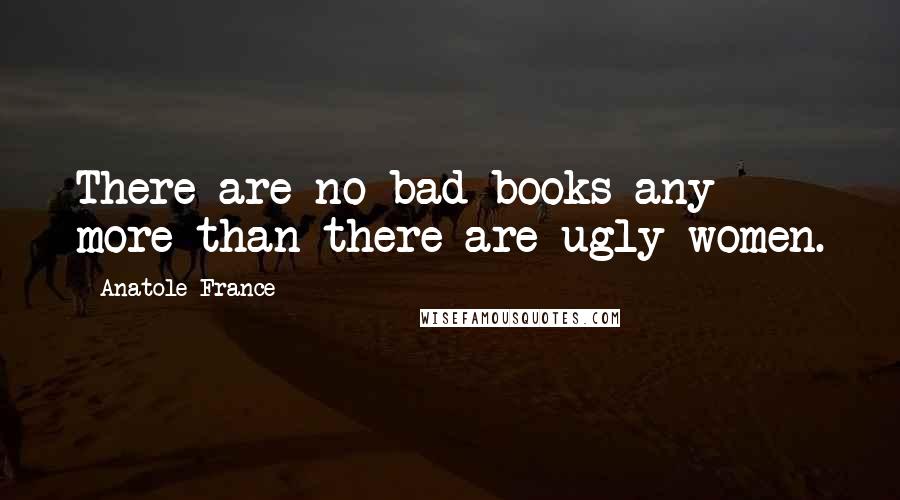 Anatole France Quotes: There are no bad books any more than there are ugly women.