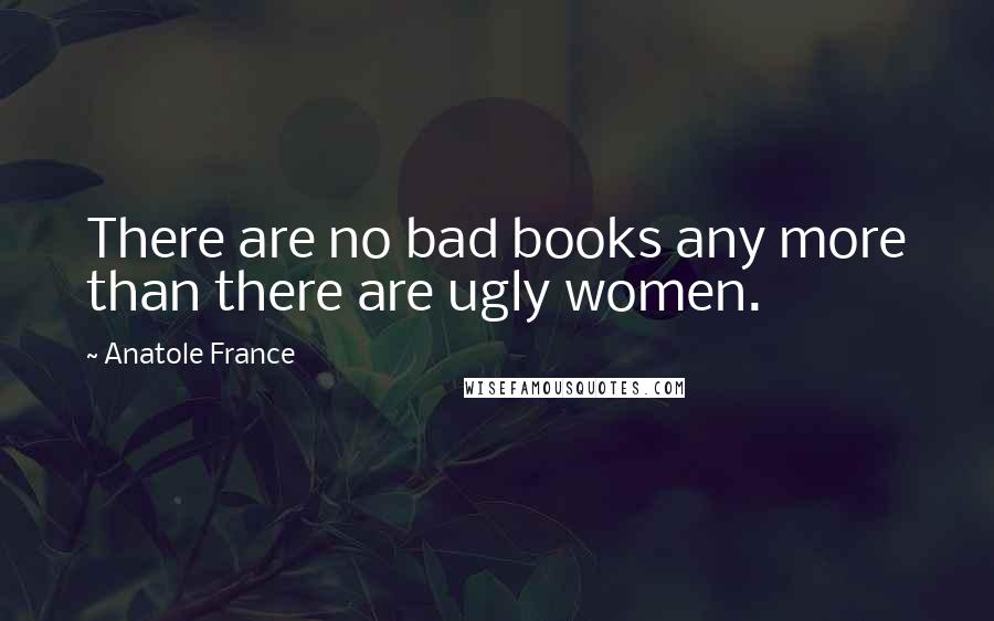 Anatole France Quotes: There are no bad books any more than there are ugly women.