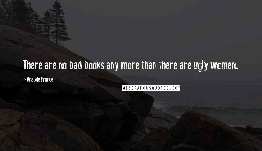 Anatole France Quotes: There are no bad books any more than there are ugly women.