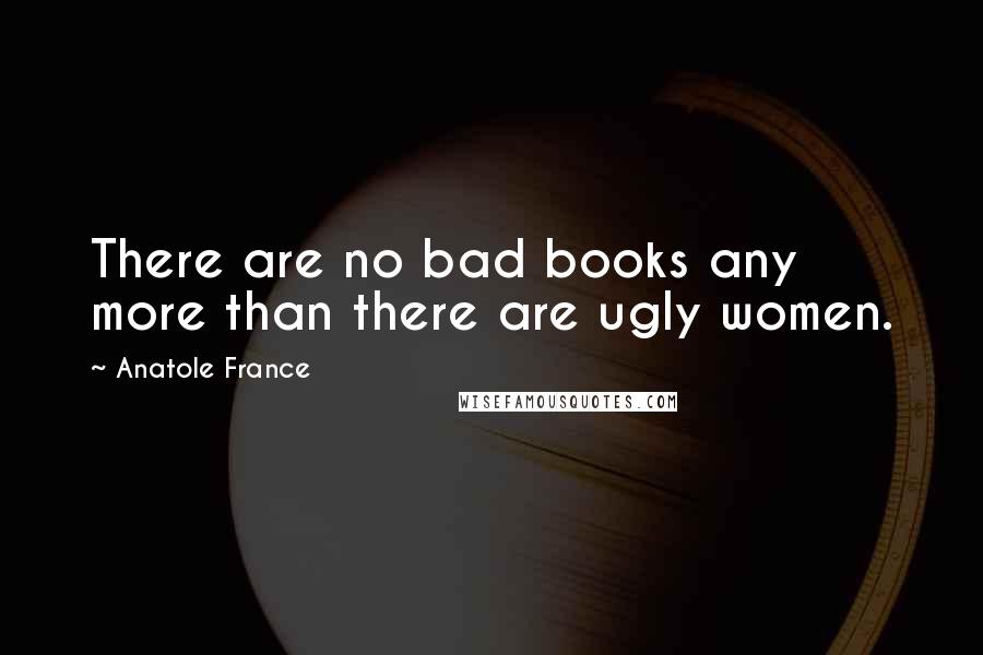 Anatole France Quotes: There are no bad books any more than there are ugly women.