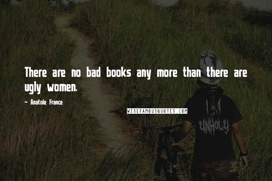 Anatole France Quotes: There are no bad books any more than there are ugly women.