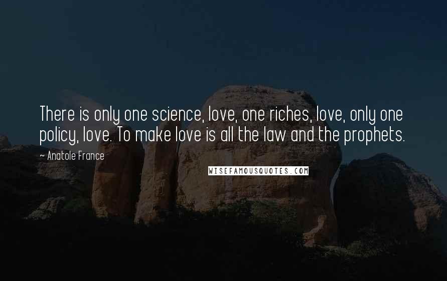 Anatole France Quotes: There is only one science, love, one riches, love, only one policy, love. To make love is all the law and the prophets.