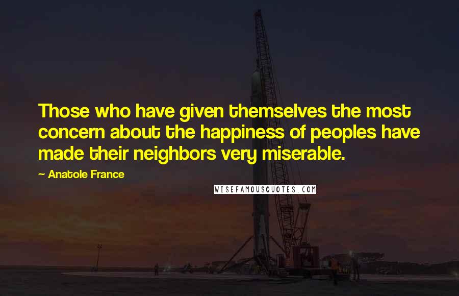 Anatole France Quotes: Those who have given themselves the most concern about the happiness of peoples have made their neighbors very miserable.