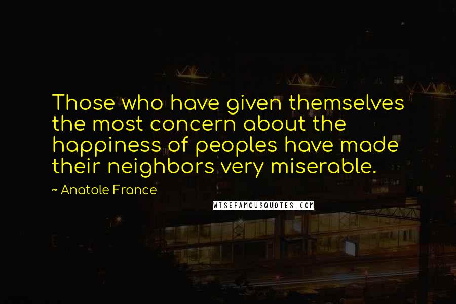 Anatole France Quotes: Those who have given themselves the most concern about the happiness of peoples have made their neighbors very miserable.