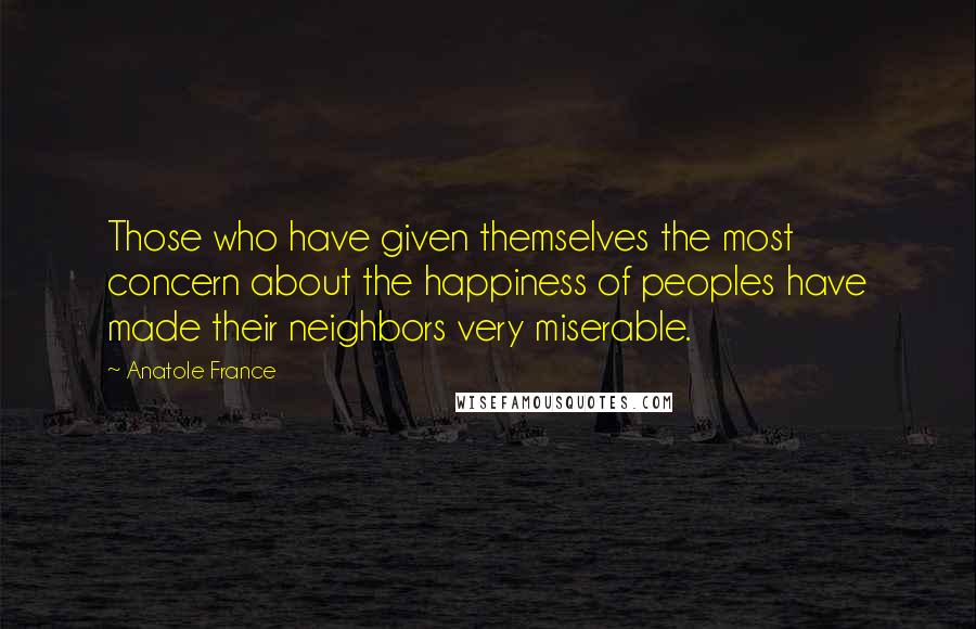 Anatole France Quotes: Those who have given themselves the most concern about the happiness of peoples have made their neighbors very miserable.