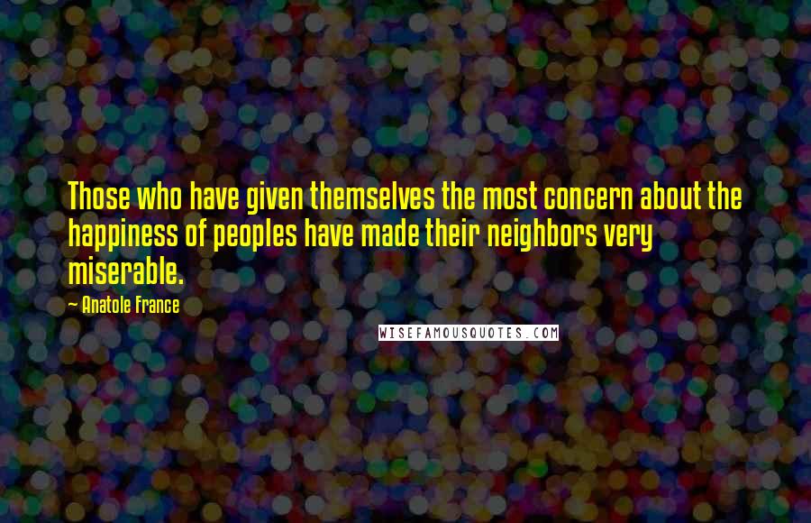 Anatole France Quotes: Those who have given themselves the most concern about the happiness of peoples have made their neighbors very miserable.