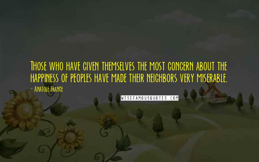 Anatole France Quotes: Those who have given themselves the most concern about the happiness of peoples have made their neighbors very miserable.