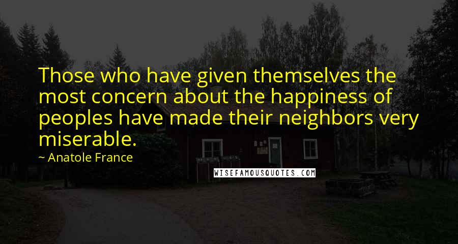 Anatole France Quotes: Those who have given themselves the most concern about the happiness of peoples have made their neighbors very miserable.