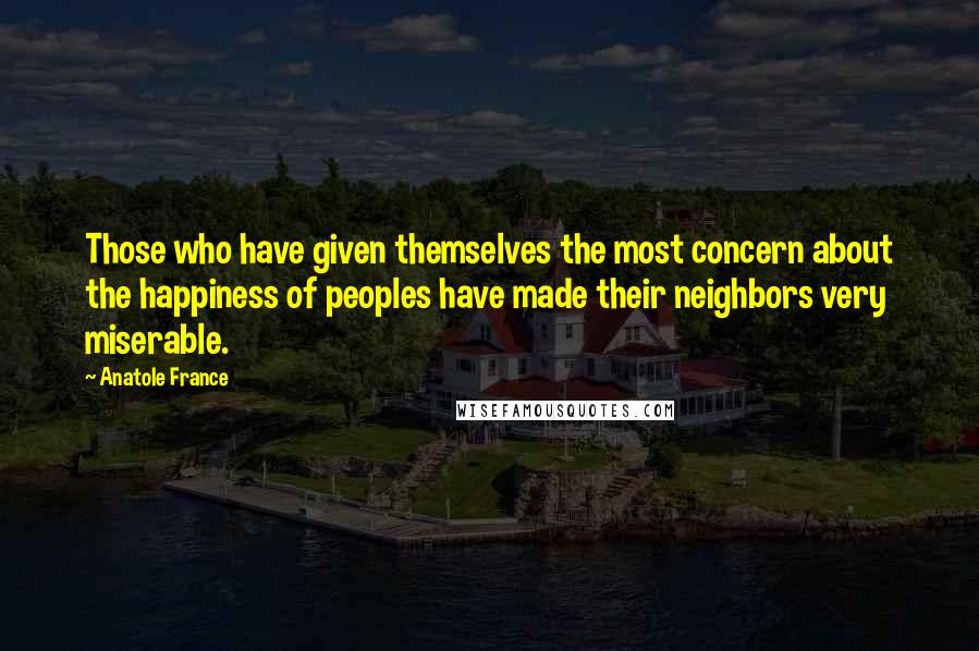 Anatole France Quotes: Those who have given themselves the most concern about the happiness of peoples have made their neighbors very miserable.