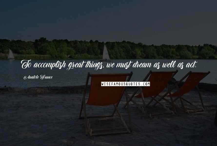 Anatole France Quotes: To accomplish great things, we must dream as well as act.