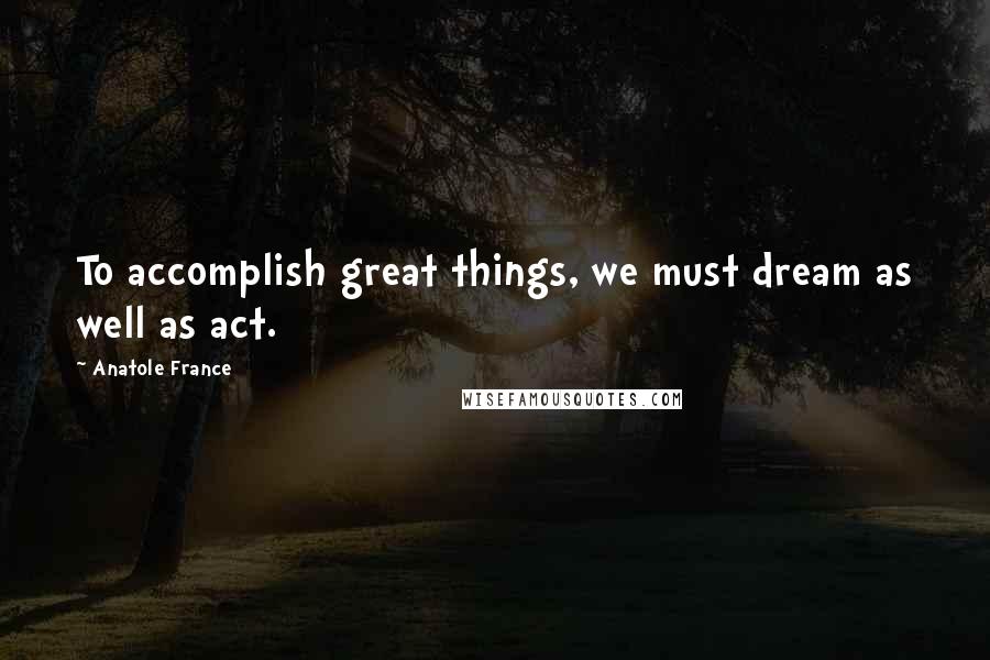 Anatole France Quotes: To accomplish great things, we must dream as well as act.
