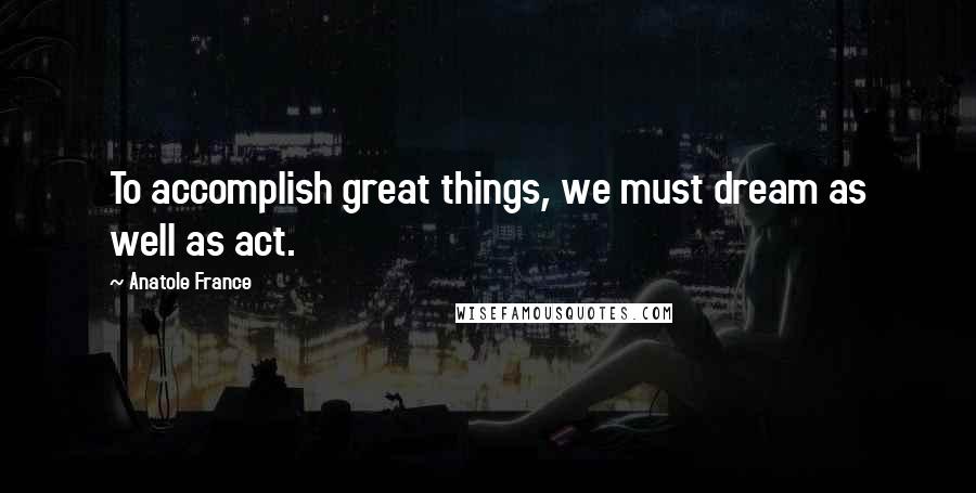 Anatole France Quotes: To accomplish great things, we must dream as well as act.