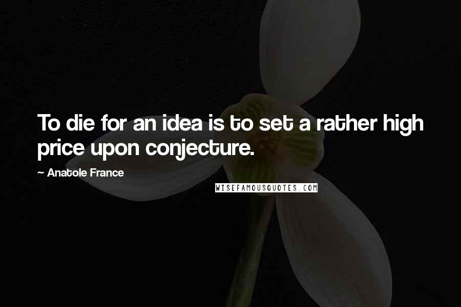 Anatole France Quotes: To die for an idea is to set a rather high price upon conjecture.