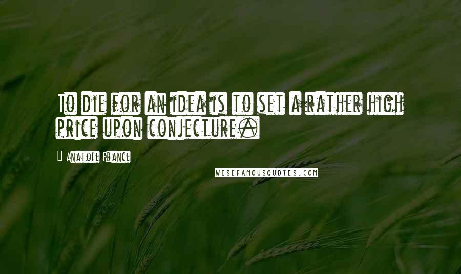 Anatole France Quotes: To die for an idea is to set a rather high price upon conjecture.