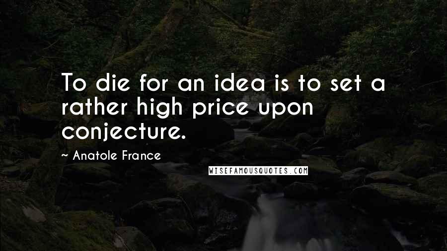 Anatole France Quotes: To die for an idea is to set a rather high price upon conjecture.