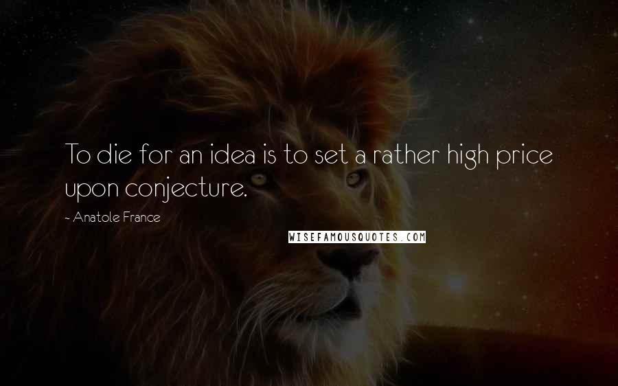 Anatole France Quotes: To die for an idea is to set a rather high price upon conjecture.