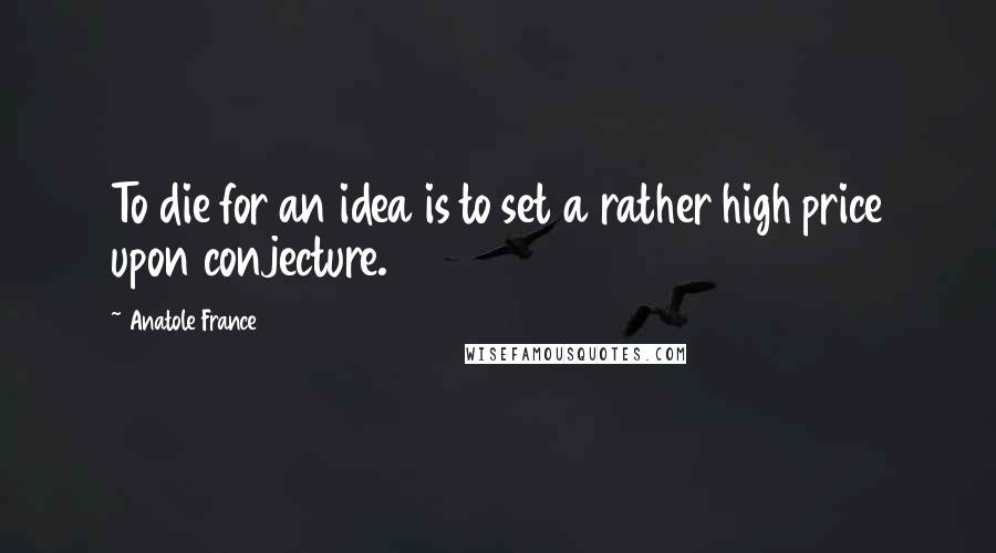 Anatole France Quotes: To die for an idea is to set a rather high price upon conjecture.