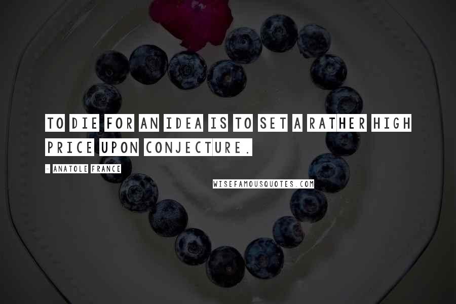 Anatole France Quotes: To die for an idea is to set a rather high price upon conjecture.