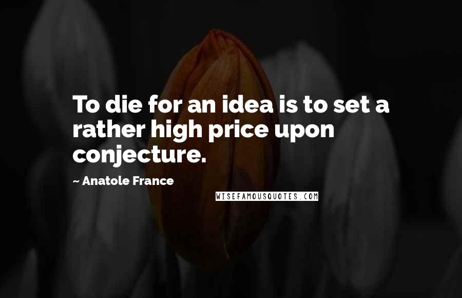 Anatole France Quotes: To die for an idea is to set a rather high price upon conjecture.