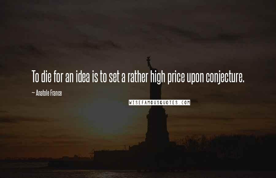 Anatole France Quotes: To die for an idea is to set a rather high price upon conjecture.