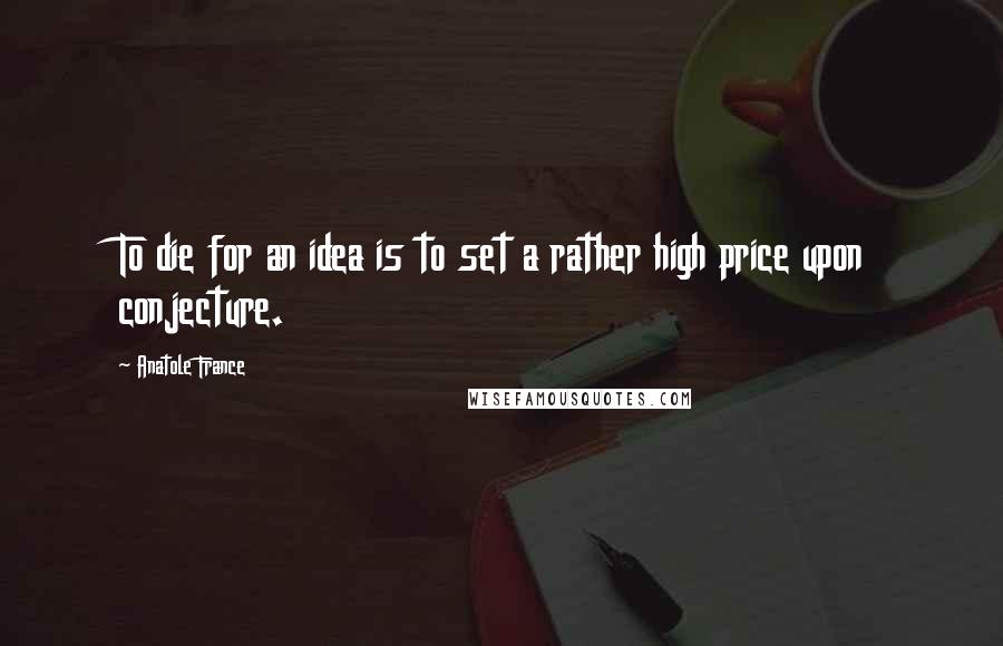 Anatole France Quotes: To die for an idea is to set a rather high price upon conjecture.