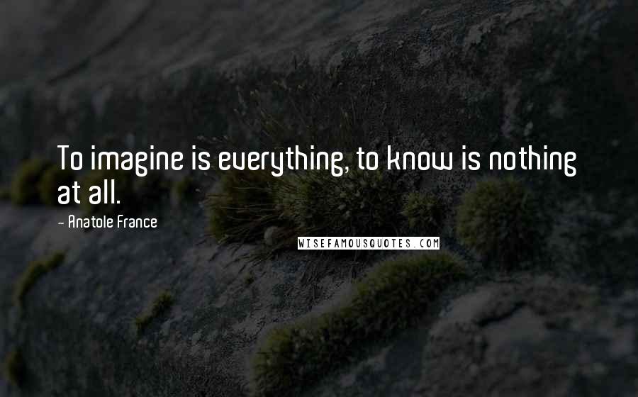 Anatole France Quotes: To imagine is everything, to know is nothing at all.