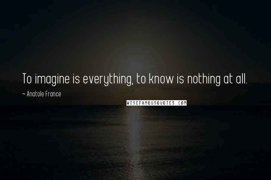Anatole France Quotes: To imagine is everything, to know is nothing at all.