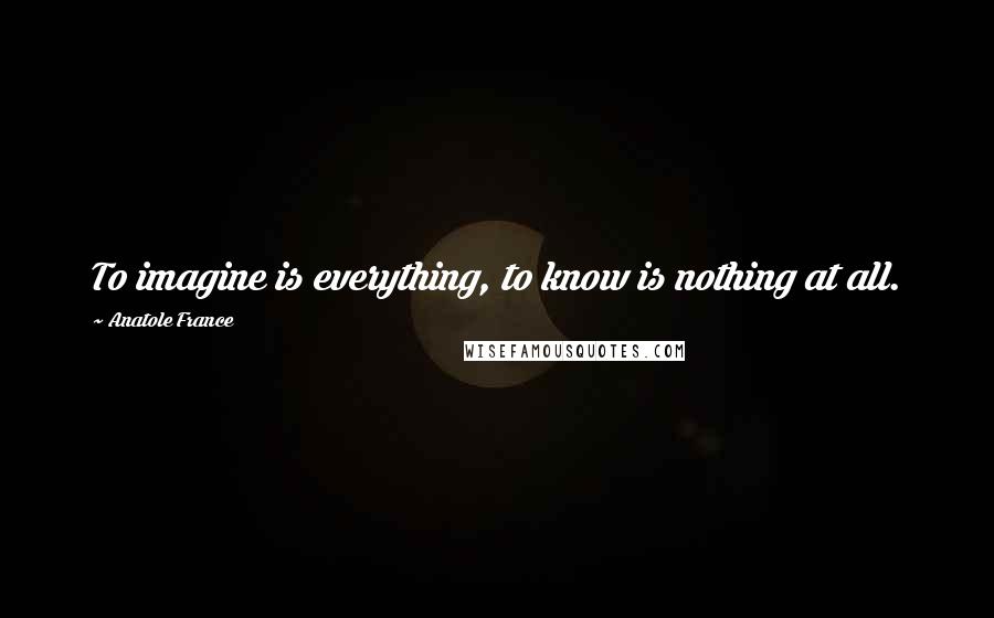 Anatole France Quotes: To imagine is everything, to know is nothing at all.