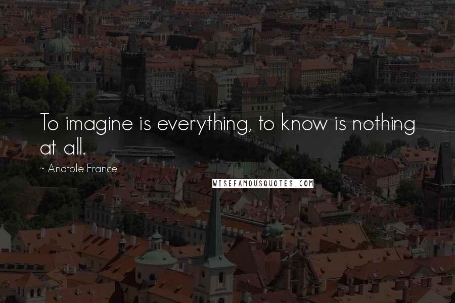 Anatole France Quotes: To imagine is everything, to know is nothing at all.