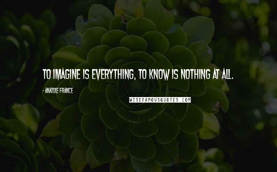 Anatole France Quotes: To imagine is everything, to know is nothing at all.