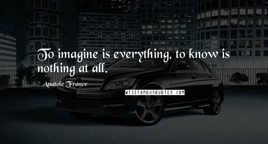 Anatole France Quotes: To imagine is everything, to know is nothing at all.