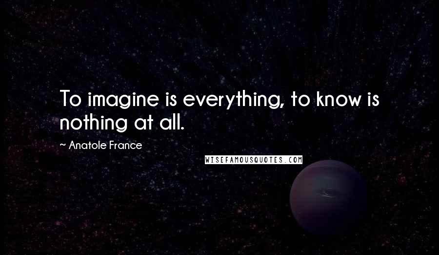 Anatole France Quotes: To imagine is everything, to know is nothing at all.