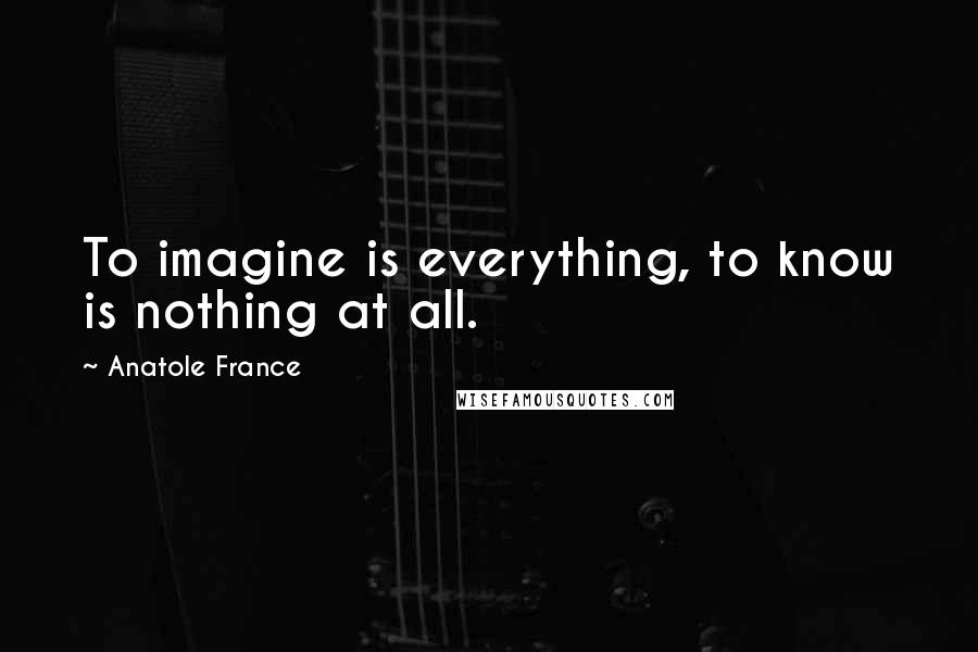 Anatole France Quotes: To imagine is everything, to know is nothing at all.