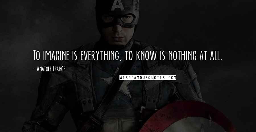 Anatole France Quotes: To imagine is everything, to know is nothing at all.