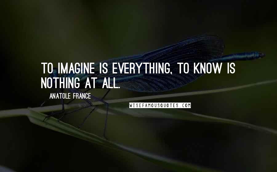 Anatole France Quotes: To imagine is everything, to know is nothing at all.