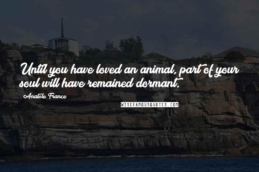 Anatole France Quotes: Until you have loved an animal, part of your soul will have remained dormant.