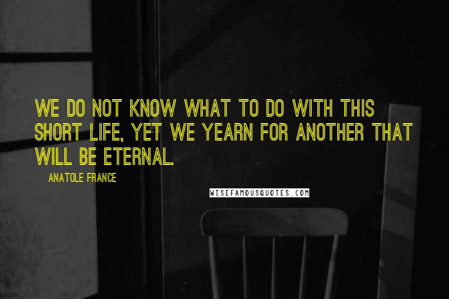 Anatole France Quotes: We do not know what to do with this short life, yet we yearn for another that will be eternal.