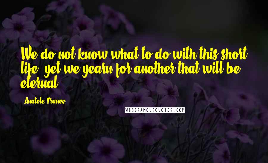 Anatole France Quotes: We do not know what to do with this short life, yet we yearn for another that will be eternal.