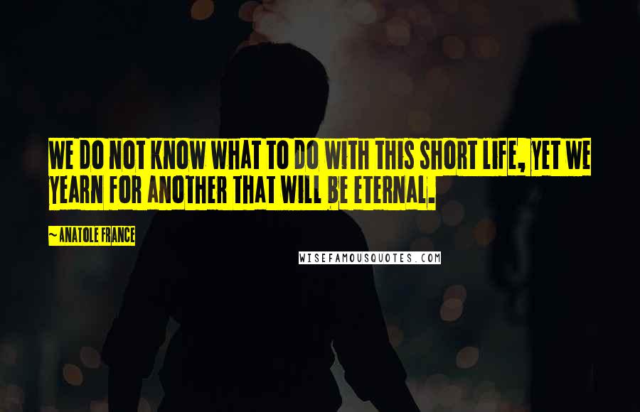 Anatole France Quotes: We do not know what to do with this short life, yet we yearn for another that will be eternal.