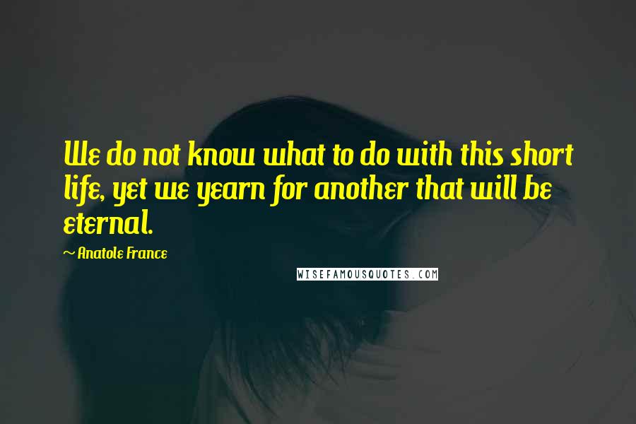 Anatole France Quotes: We do not know what to do with this short life, yet we yearn for another that will be eternal.