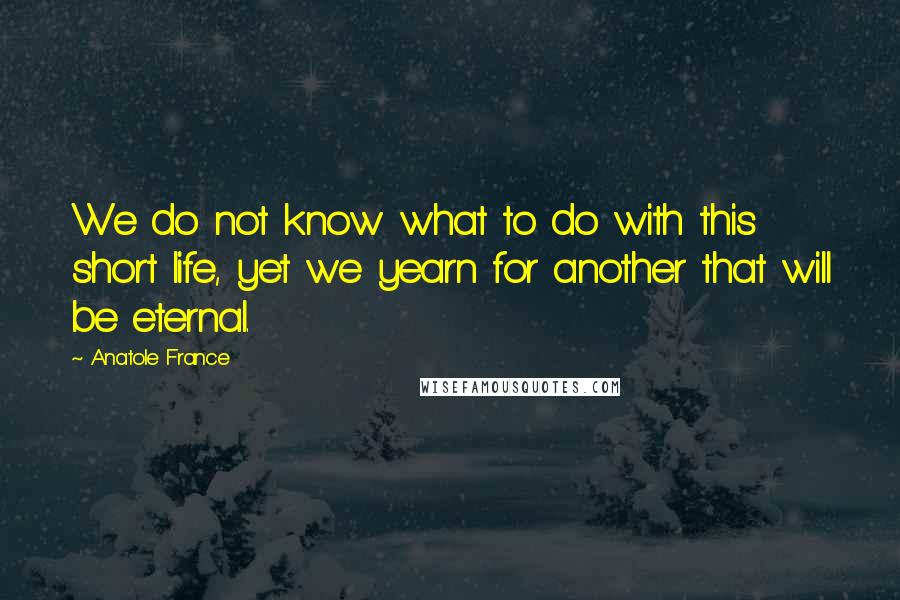 Anatole France Quotes: We do not know what to do with this short life, yet we yearn for another that will be eternal.