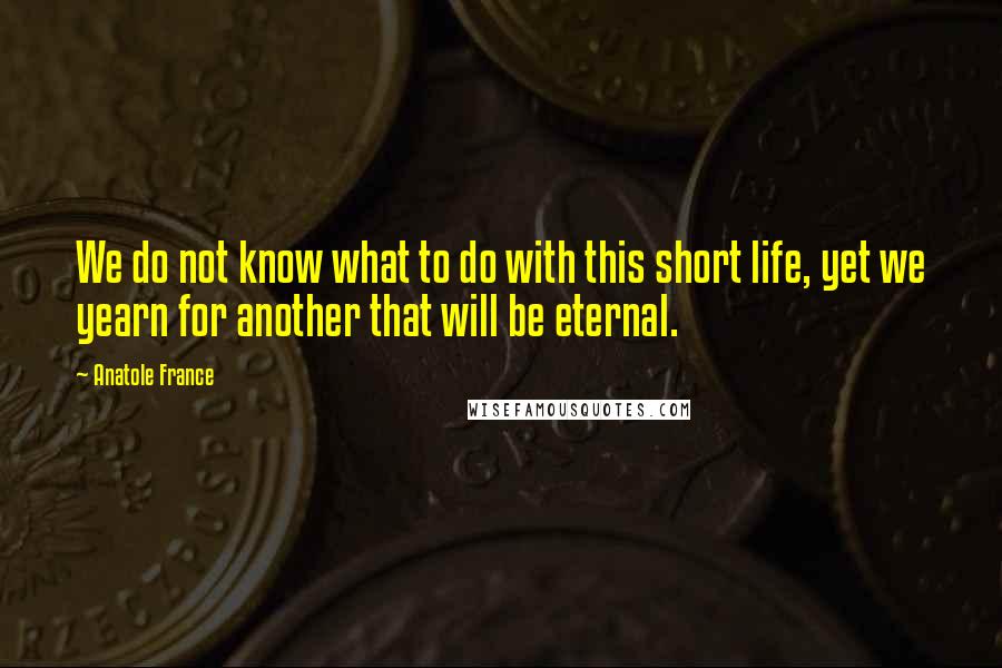 Anatole France Quotes: We do not know what to do with this short life, yet we yearn for another that will be eternal.