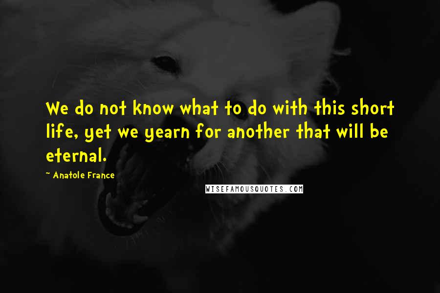 Anatole France Quotes: We do not know what to do with this short life, yet we yearn for another that will be eternal.