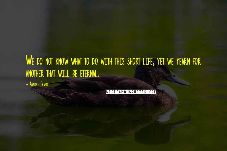 Anatole France Quotes: We do not know what to do with this short life, yet we yearn for another that will be eternal.