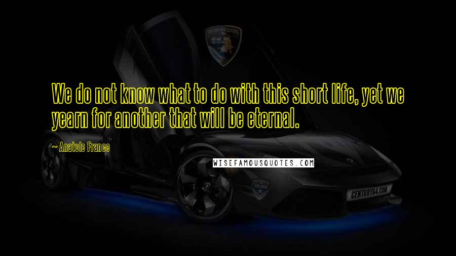 Anatole France Quotes: We do not know what to do with this short life, yet we yearn for another that will be eternal.