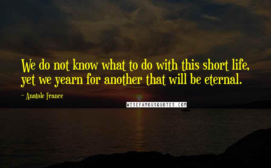 Anatole France Quotes: We do not know what to do with this short life, yet we yearn for another that will be eternal.